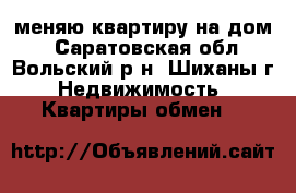 меняю квартиру на дом  - Саратовская обл., Вольский р-н, Шиханы г. Недвижимость » Квартиры обмен   